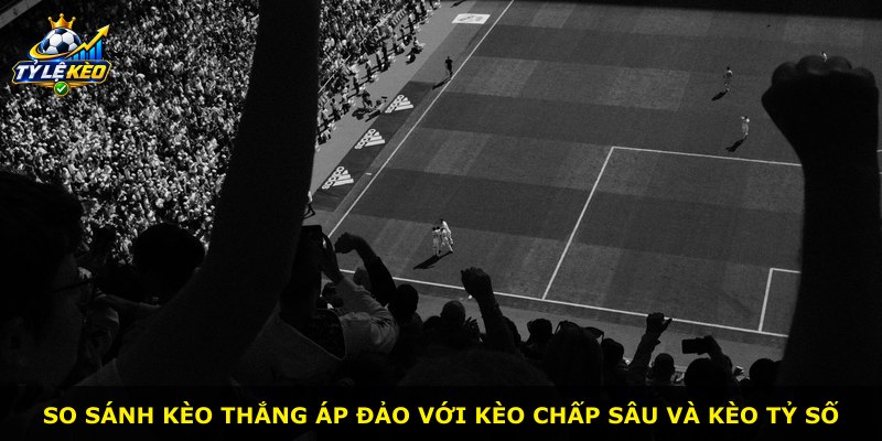 So sánh kèo Thắng Áp Đảo với kèo chấp sâu và kèo tỷ số