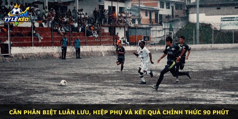 Cần phân biệt luân lưu, hiệp phụ và kết quả chính thức 90 phút