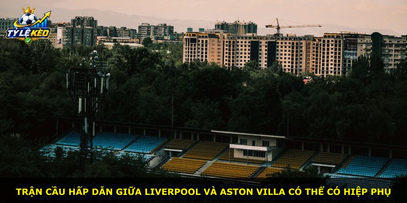 Trận cầu hấp dẫn giữa Liverpool và Aston Villa có thể có hiệp phụ